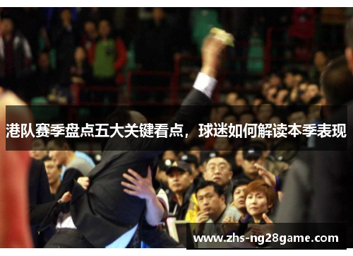 港队赛季盘点五大关键看点，球迷如何解读本季表现