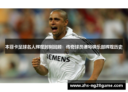 本菲卡足球名人辉煌时刻回顾：传奇球员谱写俱乐部辉煌历史